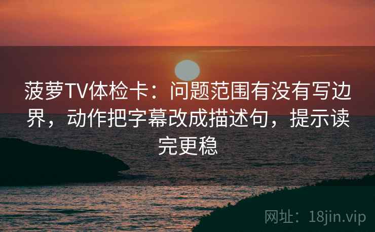 菠萝TV体检卡：问题范围有没有写边界，动作把字幕改成描述句，提示读完更稳
