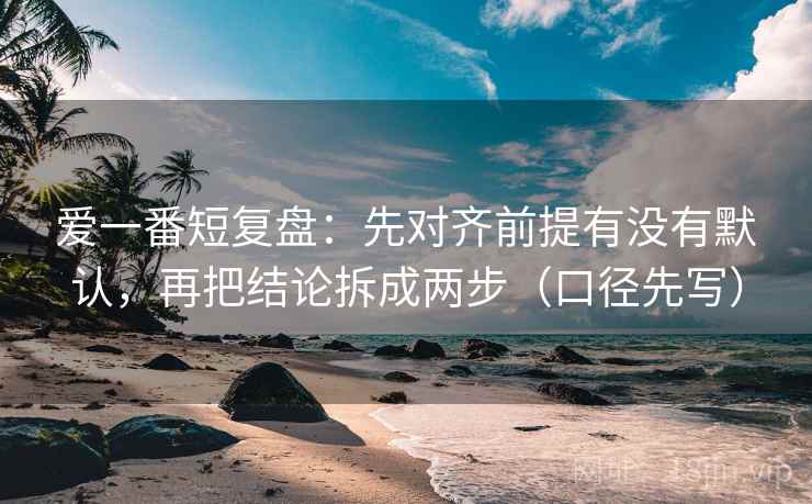 爱一番短复盘：先对齐前提有没有默认，再把结论拆成两步（口径先写）