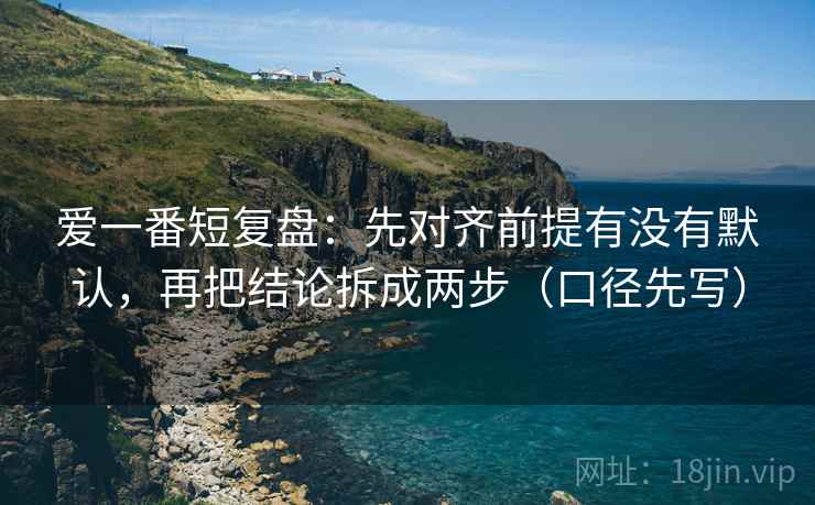 爱一番短复盘:先对齐前提有没有默认,再把结论拆成两步(口径先写) 爱一番短复盘:先对齐前提有没有默认,再把结论拆成两步(口径先写)