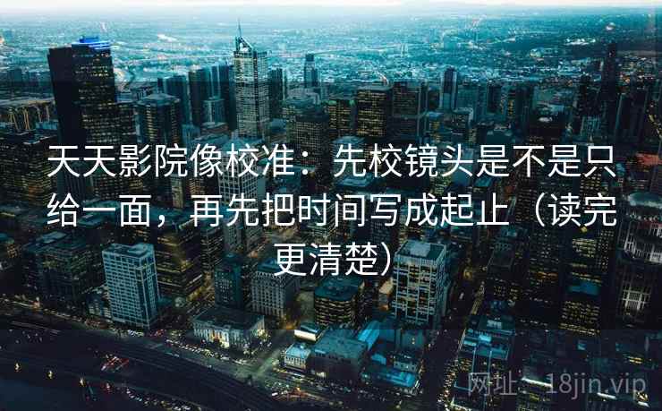 天天影院像校准:先校镜头是不是只给一面,再先把时间写成起止(读完更清楚) 天天影院像校准:先校镜头是不是只给一面,再先把时间写成起止(读完更清楚)
