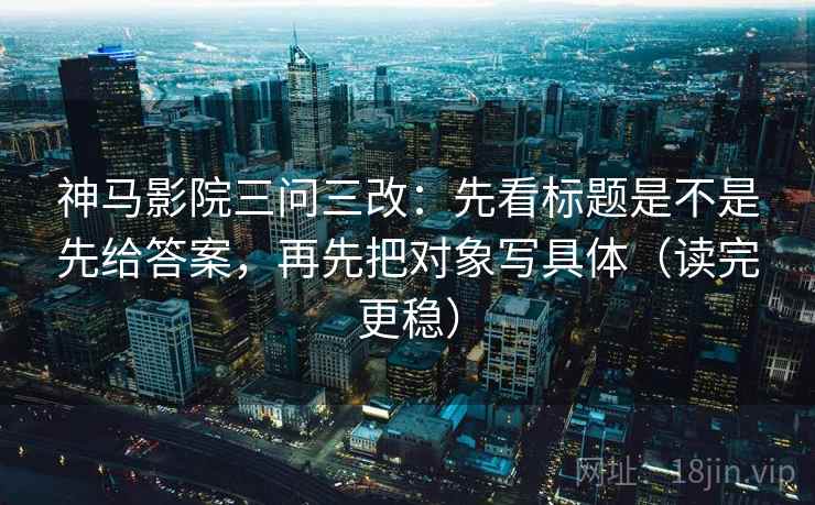 神马影院三问三改：先看标题是不是先给答案，再先把对象写具体（读完更稳）