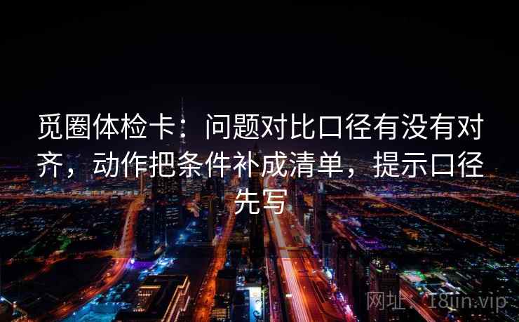 觅圈体检卡：问题对比口径有没有对齐，动作把条件补成清单，提示口径先写
