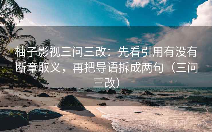 柚子影视三问三改：先看引用有没有断章取义，再把导语拆成两句（三问三改）