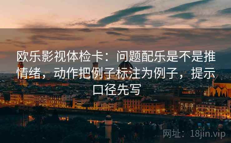 欧乐影视体检卡：问题配乐是不是推情绪，动作把例子标注为例子，提示口径先写