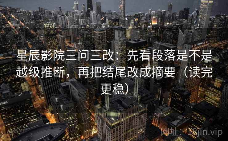 星辰影院三问三改：先看段落是不是越级推断，再把结尾改成摘要（读完更稳）