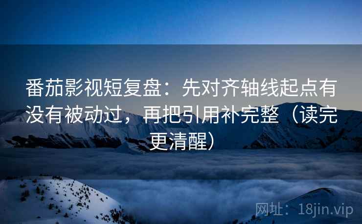 番茄影视短复盘：先对齐轴线起点有没有被动过，再把引用补完整（读完更清醒）