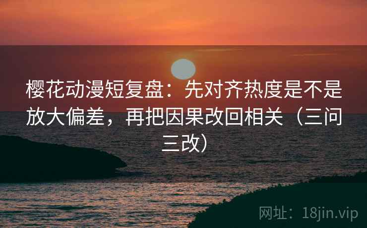 樱花动漫短复盘：先对齐热度是不是放大偏差，再把因果改回相关（三问三改）
