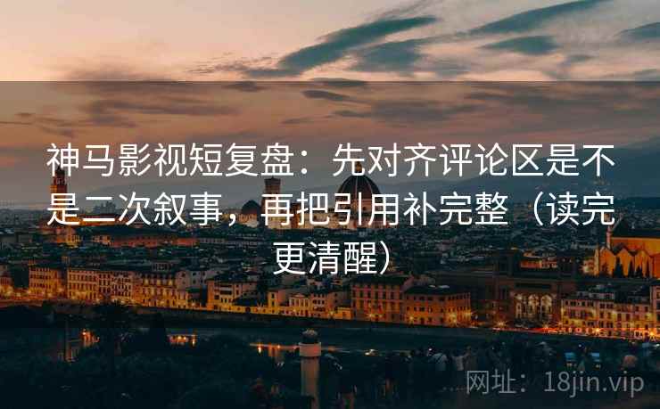 神马影视短复盘：先对齐评论区是不是二次叙事，再把引用补完整（读完更清醒）