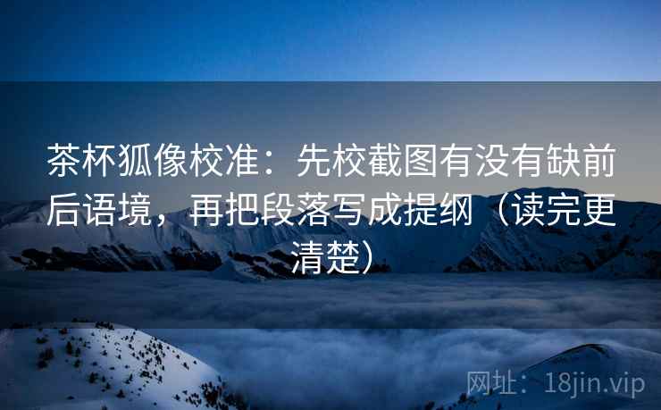茶杯狐像校准：先校截图有没有缺前后语境，再把段落写成提纲（读完更清楚）
