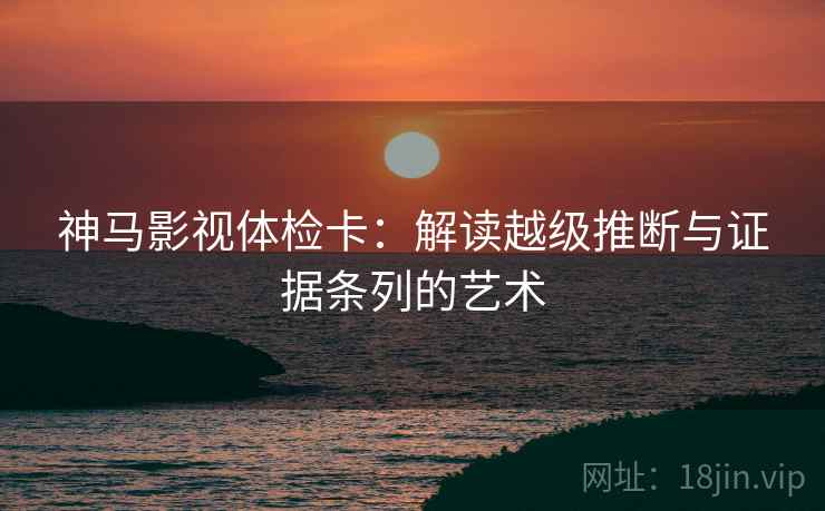神马影视体检卡:解读越级推断与证据条列的艺术 神马影视体检卡:解读越级推断与证据条列的艺术