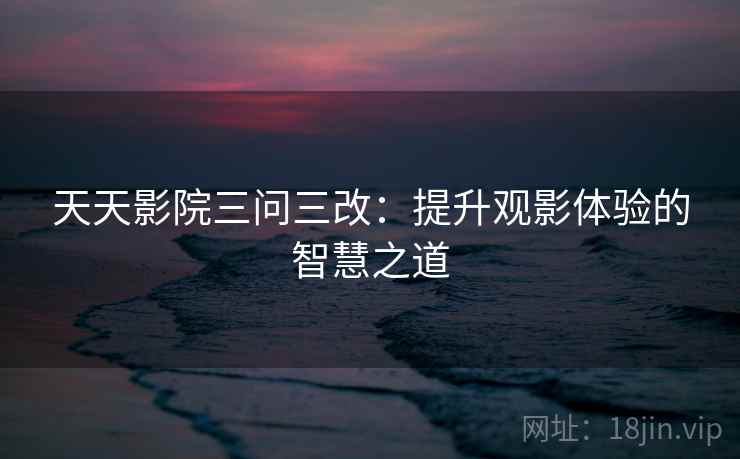 天天影院三问三改:提升观影体验的智慧之道 天天影院三问三改:提升观影体验的智慧之道