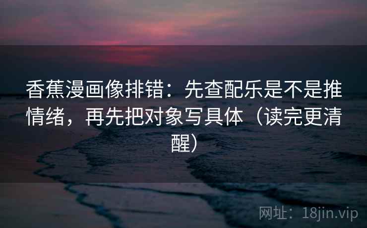 香蕉漫画像排错:先查配乐是不是推情绪,再先把对象写具体(读完更清醒)