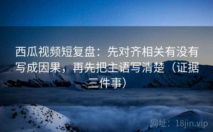 西瓜视频短复盘:先对齐相关有没有写成因果,再先把主语写清楚(证据三件事)