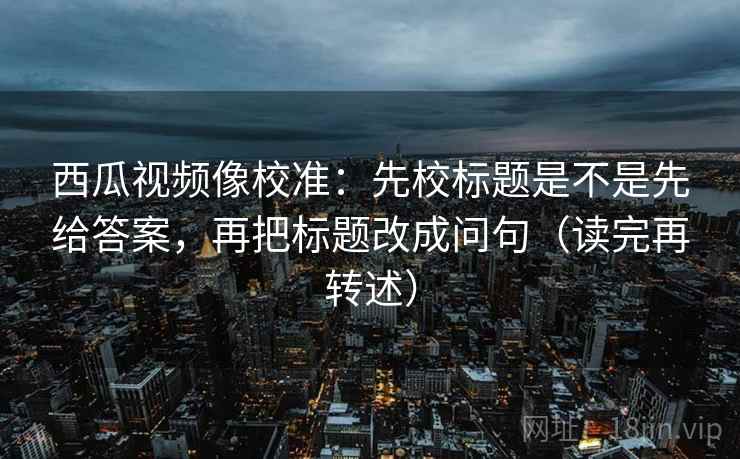 西瓜视频像校准:先校标题是不是先给答案,再把标题改成问句(读完再转述)