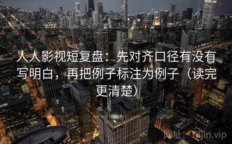 人人影视短复盘:先对齐口径有没有写明白,再把例子标注为例子(读完更清楚)