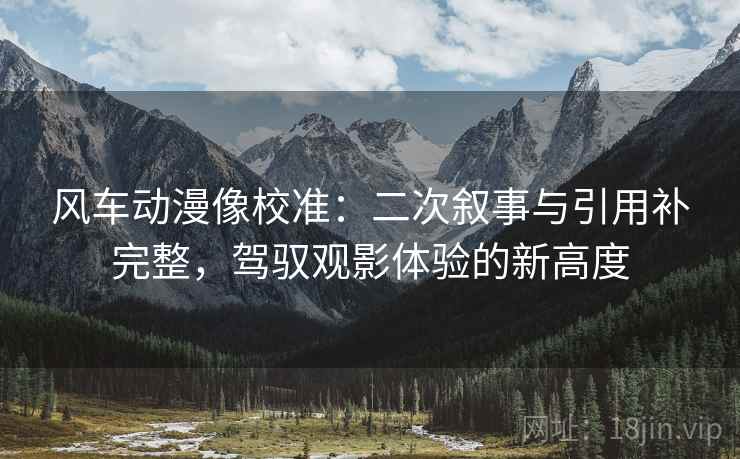 风车动漫像校准:二次叙事与引用补完整,驾驭观影体验的新高度 风车动漫像校准:二次叙事与引用补完整,驾驭观影体验的新高度