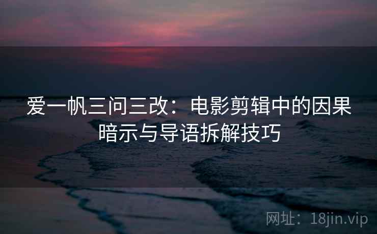 爱一帆三问三改:电影剪辑中的因果暗示与导语拆解技巧